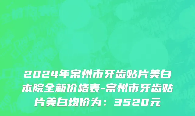 2024年常州市牙齿贴片美白本院全新价格表-常州市牙齿贴片美白均价为：3520元