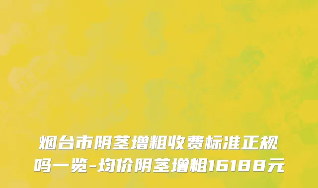 烟台市阴茎增粗收费标准正规吗一览-均价阴茎增粗16188元