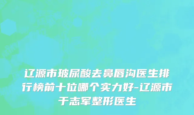 辽源市玻尿酸去鼻唇沟医生排行榜前十位哪个实力好-辽源市于志军整形医生