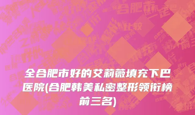 全合肥市好的艾莉薇填充下巴医院(合肥韩美私密整形领衔榜前三名)