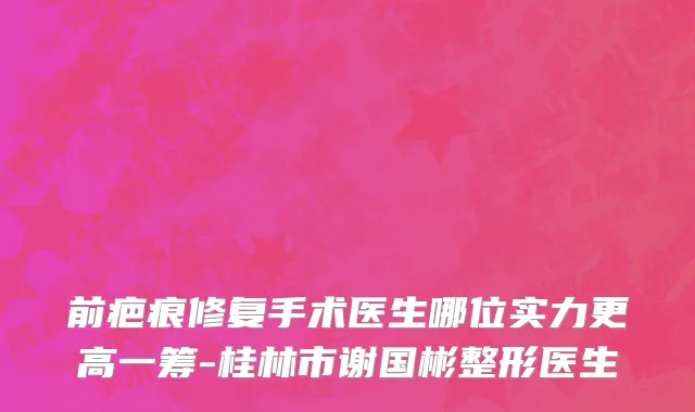 前疤痕修复手术医生哪位实力更高一筹-桂林市谢国彬整形医生