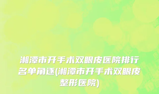 湘潭市开手术双眼皮医院排行名单角逐(湘潭市开手术双眼皮整形医院)