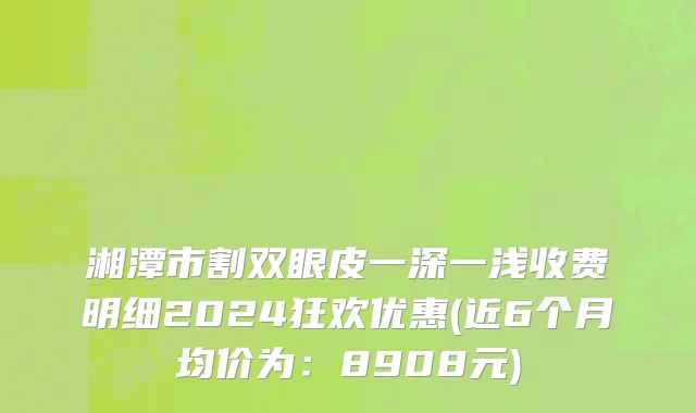 湘潭市割双眼皮一深一浅收费明细2024狂欢优惠(近6个月均价为：8908元)