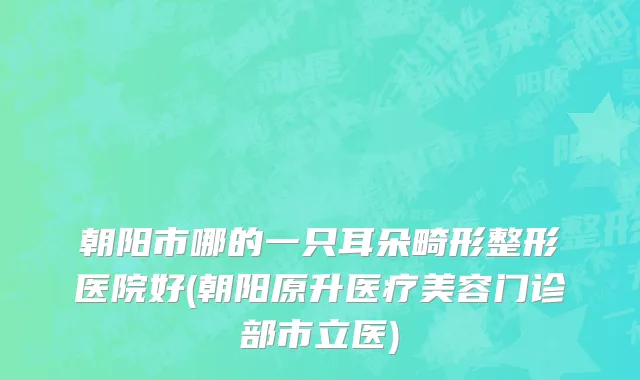 朝阳市哪的一只耳朵畸形整形医院好(朝阳原升医疗美容门诊部市立医)