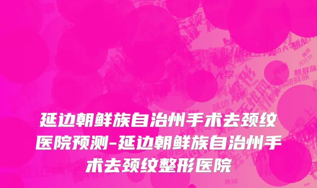 延边朝鲜族自治州手术去颈纹医院预测-延边朝鲜族自治州手术去颈纹整形医院