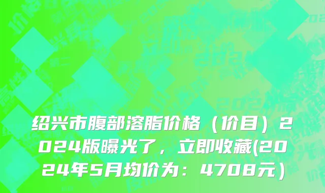 绍兴市腹部溶脂价格（价目）2024版曝光了，立即收藏(2024年5月均价为：4708元）