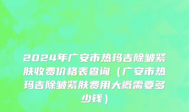 2024年广安市热玛吉除皱紧肤收费价格表查询（广安市热玛吉除皱紧肤费用大概需要多少钱）