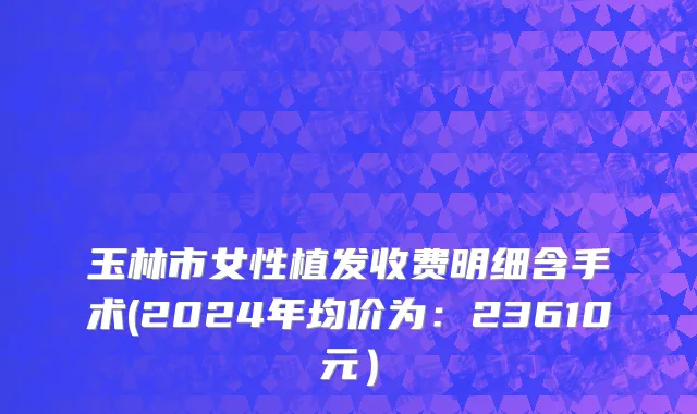 玉林市女性植发收费明细含手术(2024年均价为：23610元）