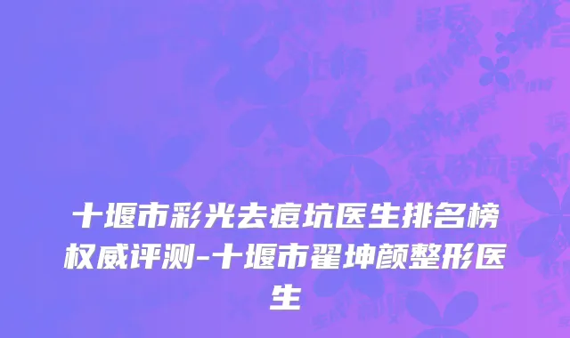 十堰市彩光去痘坑医生排名榜权威评测-十堰市翟坤颜整形医生