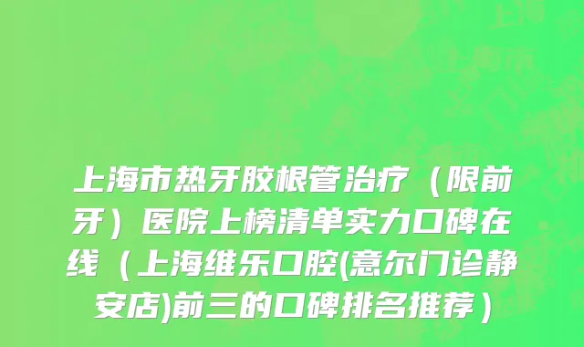 上海市热牙胶根管治疗（限前牙）医院上榜清单实力口碑在线（上海维乐口腔(意尔门诊静安店)前三的口碑排名推荐）