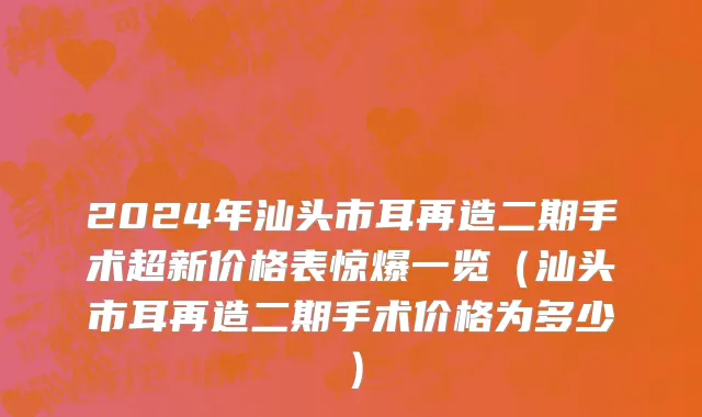 2024年汕头市耳再造二期手术超新价格表惊爆一览（汕头市耳再造二期手术价格为多少）