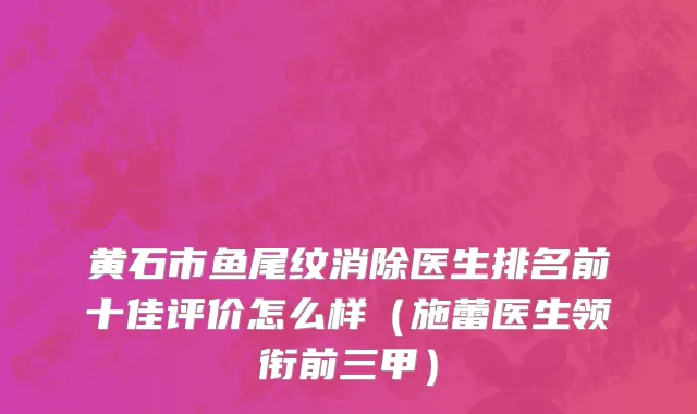 黄石市鱼尾纹消除医生排名前十佳评价怎么样（施蕾医生领衔前三甲）