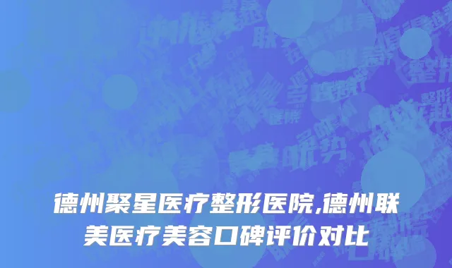 德州聚星医疗整形医院,德州联美医疗美容口碑评价对比