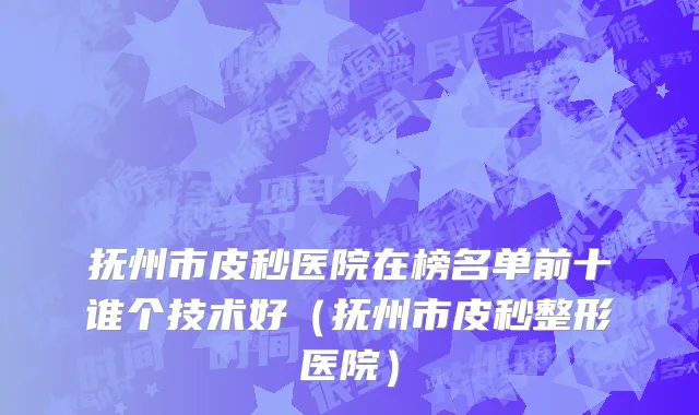 抚州市皮秒医院在榜名单前十谁个技术好（抚州市皮秒整形医院）