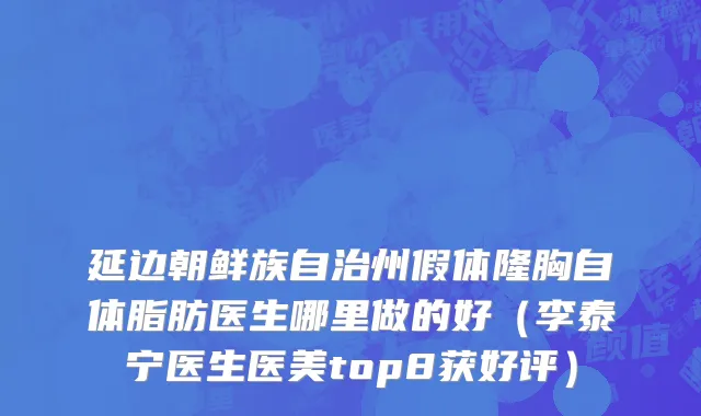 延边朝鲜族自治州假体隆胸自体脂肪医生哪里做的好（李泰宁医生医美top8获好评）