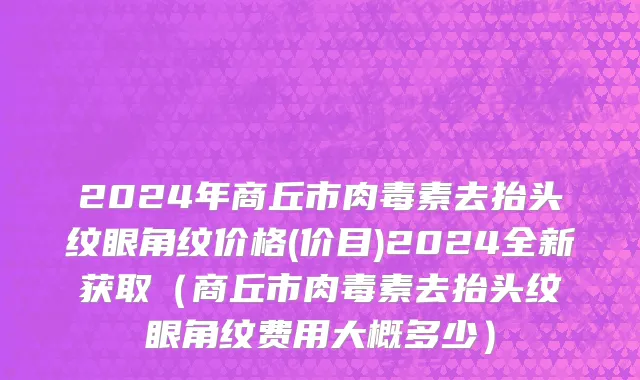 2024年商丘市肉毒素去抬头纹眼角纹价格(价目)2024全新获取（商丘市肉毒素去抬头纹眼角纹费用大概多少）