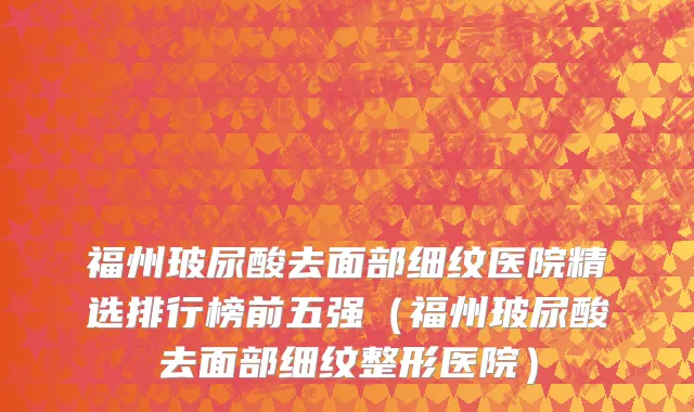 福州玻尿酸去面部细纹医院精选排行榜前五强(福州玻尿酸去面部细纹整形医院)