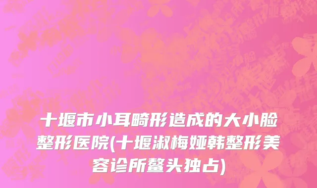 十堰市小耳畸形造成的大小脸整形医院(十堰淑梅娅韩整形美容诊所鳌头独占)