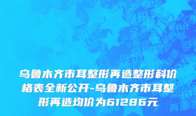 乌鲁木齐市耳整形再造整形科价格表全新公开-乌鲁木齐市耳整形再造均价为61286元
