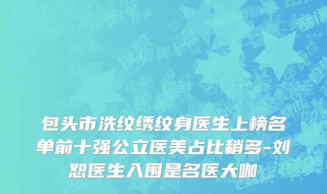 包头市洗纹绣纹身医生上榜名单前十强公立医美占比稍多-刘恕医生入围是名医大咖