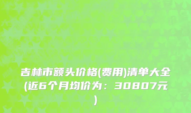 吉林市额头价格(费用)清单大全(近6个月均价为：30807元)