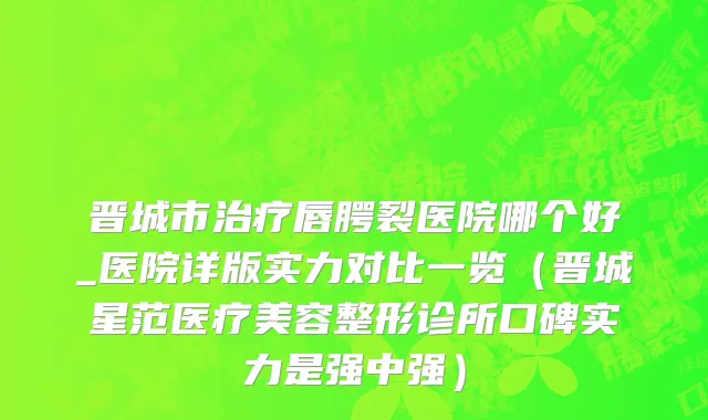 晋城市治疗唇腭裂医院哪个好_医院详版实力对比一览（晋城星范医疗美容整形诊所口碑实力是强中强）