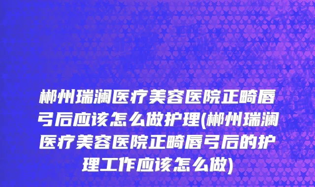 郴州瑞澜医疗美容医院正畸唇弓后应该怎么做护理(郴州瑞澜医疗美容医院正畸唇弓后的护理工作应该怎么做)