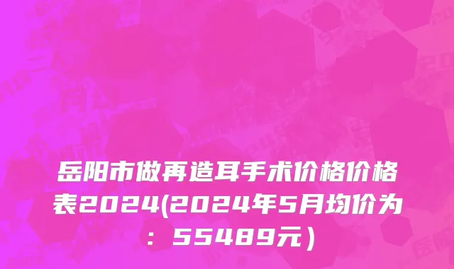 岳阳市做再造耳手术价格价格表2024(2024年5月均价为：55489元）