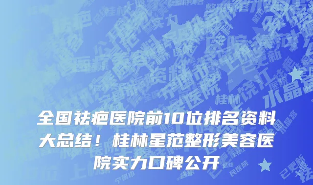 全国祛疤医院前10位排名资料大总结!桂林星范整形美容医院实力口碑公开