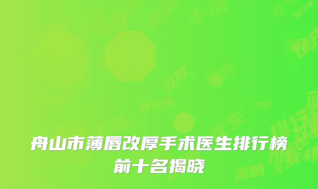 舟山市薄唇改厚手术医生排行榜前十名揭晓