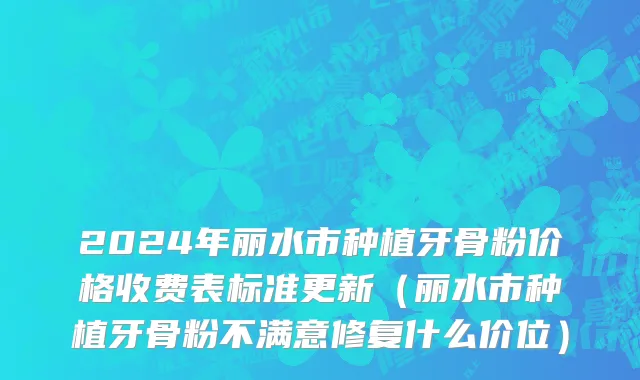 2024年丽水市种植牙骨粉价格收费表标准更新（丽水市种植牙骨粉不满意修复什么价位）
