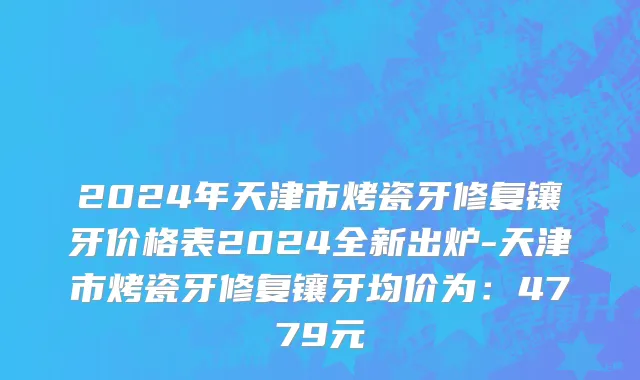 2024年天津市烤瓷牙修复镶牙价格表2024全新出炉-天津市烤瓷牙修复镶牙均价为：4779元