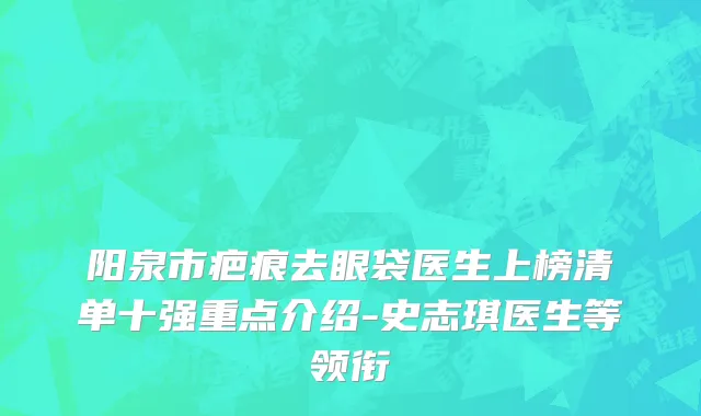 阳泉市疤痕去眼袋医生上榜清单十强重点介绍-史志琪医生等领衔