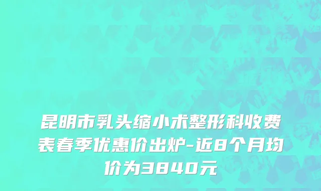 昆明市乳头缩小术整形科收费表春季优惠价出炉-近8个月均价为3840元