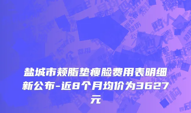 盐城市颊脂垫瘦脸费用表明细新公布-近8个月均价为3627元