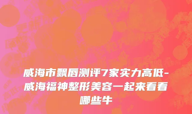 威海市飘唇测评7家实力高低-威海福神整形美容一起来看看哪些牛