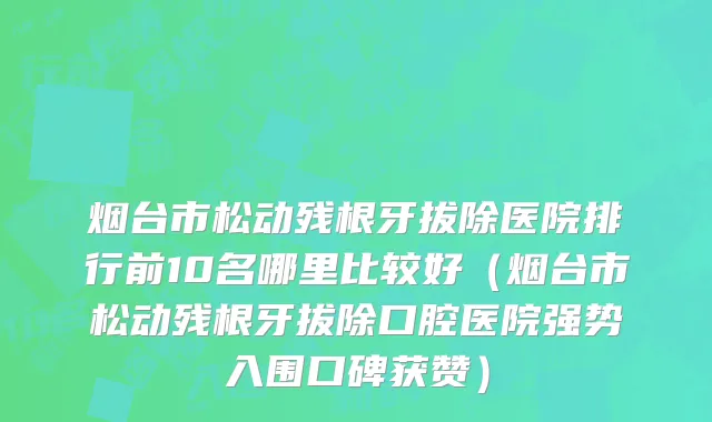 烟台市松动残根牙拔除医院排行前10名哪里比较好（烟台市松动残根牙拔除口腔医院强势入围口碑获赞）