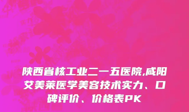陕西省核工业二一五医院,咸阳艾美莱医学美容技术实力、口碑评价、价格表PK