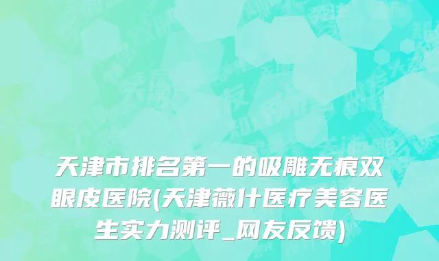 天津市排名第一的吸雕无痕双眼皮医院(天津薇什医疗美容医生实力测评_网友反馈)