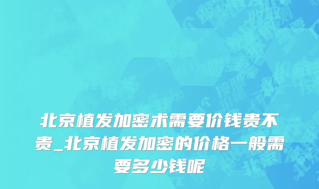 北京植发加密术需要价钱贵不贵_北京植发加密的价格一般需要多少钱呢