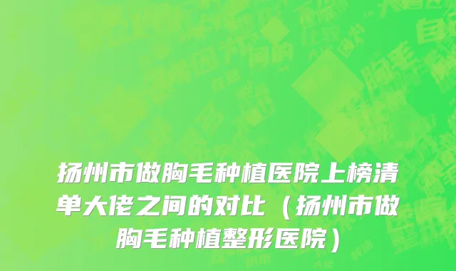 扬州市做胸毛种植医院上榜清单大佬之间的对比（扬州市做胸毛种植整形医院）
