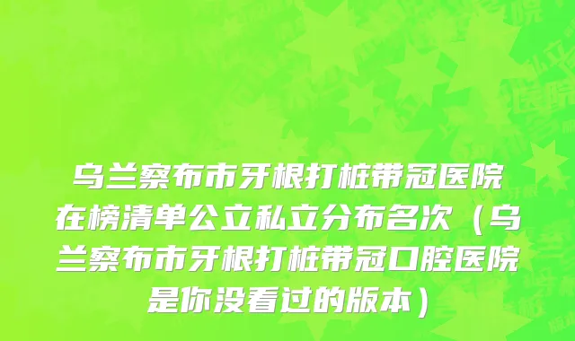乌兰察布市牙根打桩带冠医院在榜清单公立私立分布名次（乌兰察布市牙根打桩带冠口腔医院是你没看过的版本）