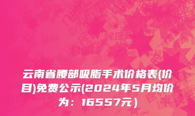 云南省腰部吸脂手术价格表(价目)免费公示(2024年5月均价为：16557元）