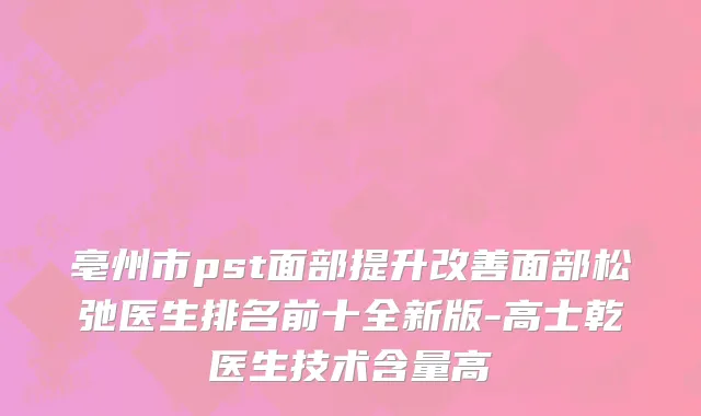 亳州市pst面部提升改善面部松弛医生排名前十全新版-高士乾医生技术含量高