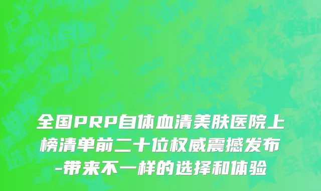 全国PRP自体血清美肤医院上榜清单前二十位权威震撼发布-带来不一样的选择和体验