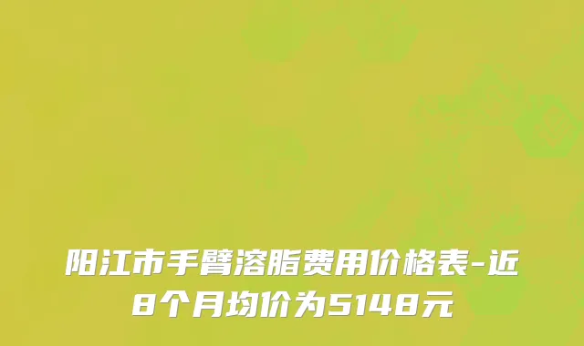 阳江市手臂溶脂费用价格表-近8个月均价为5148元