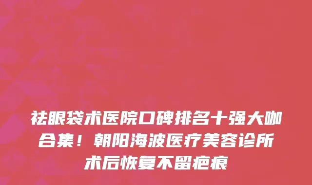 祛眼袋术医院口碑排名十强大咖合集!朝阳海波医疗美容诊所术后恢复不留疤痕