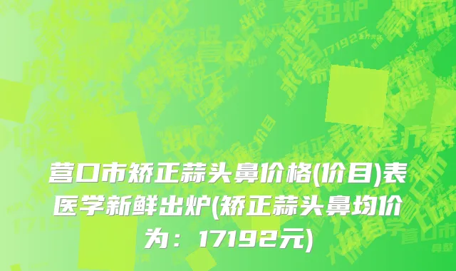 营口市矫正蒜头鼻价格(价目)表医学新鲜出炉(矫正蒜头鼻均价为：17192元)