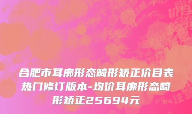 合肥市耳廓形态畸形矫正价目表热门修订版本-均价耳廓形态畸形矫正25694元