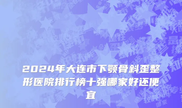 2024年大连市下颚骨斜歪整形医院排行榜十强哪家好还便宜
